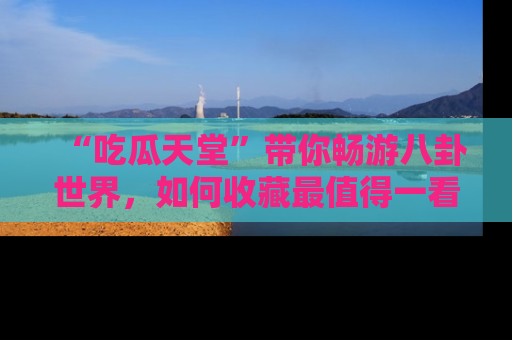 “吃瓜天堂”带你畅游八卦世界，如何收藏最值得一看的趣闻？