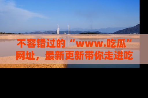 不容错过的“www.吃瓜”网址，最新更新带你走进吃瓜新时尚