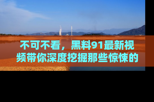 不可不看，黑料91最新视频带你深度挖掘那些惊悚的黑料内幕！