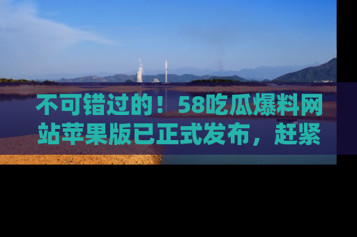 不可错过的！58吃瓜爆料网站苹果版已正式发布，赶紧体验！