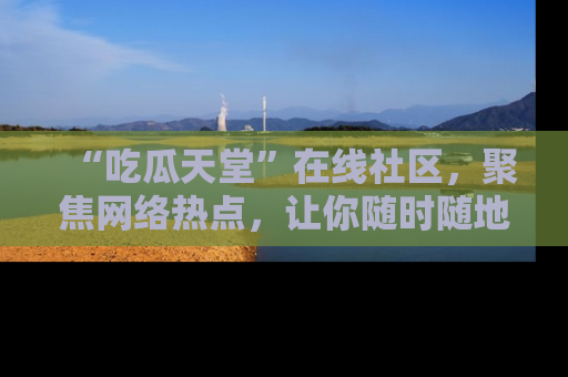 “吃瓜天堂”在线社区，聚焦网络热点，让你随时随地吃瓜不停