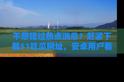 不想错过热点消息？赶紧下载51吃瓜网址，安卓用户看这边！