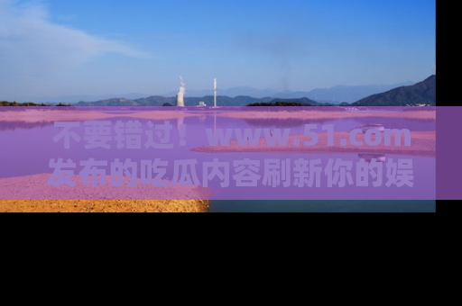 不要错过！www.51.com发布的吃瓜内容刷新你的娱乐认知