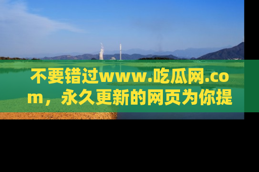 不要错过www.吃瓜网.com，永久更新的网页为你提供吃瓜盛宴！