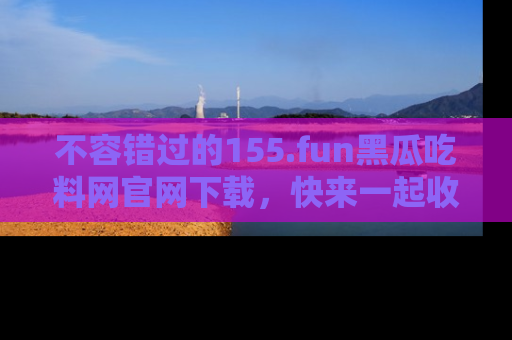 不容错过的155.fun黑瓜吃料网官网下载，快来一起收藏吃瓜新动态吧！