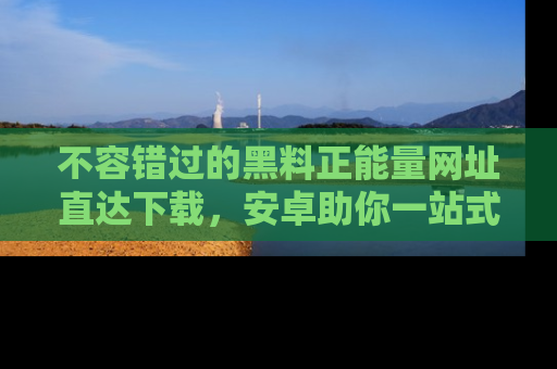 不容错过的黑料正能量网址直达下载，安卓助你一站式吃瓜体验！