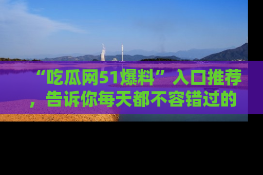 “吃瓜网51爆料”入口推荐，告诉你每天都不容错过的娱乐八卦！