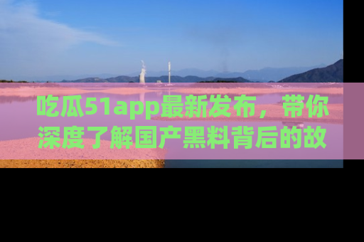吃瓜51app最新发布，带你深度了解国产黑料背后的故事！
