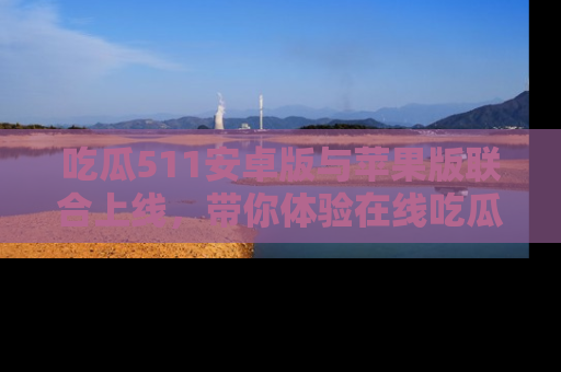 吃瓜511安卓版与苹果版联合上线，带你体验在线吃瓜新天地