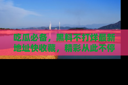 吃瓜必备，黑料不打烊最新地址快收藏，精彩从此不停！