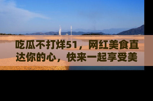 吃瓜不打烊51，网红美食直达你的心，快来一起享受美好时光！