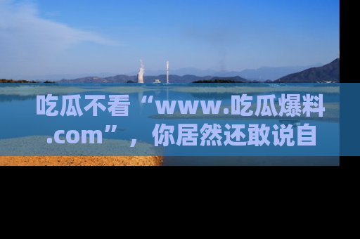 吃瓜不看“www.吃瓜爆料.com”，你居然还敢说自己是吃瓜群众？