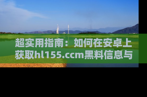 超实用指南：如何在安卓上获取hl155.ccm黑料信息与技巧