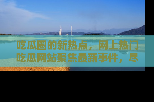 吃瓜圈的新热点，网上热门吃瓜网站聚焦最新事件，尽在吃瓜网站！