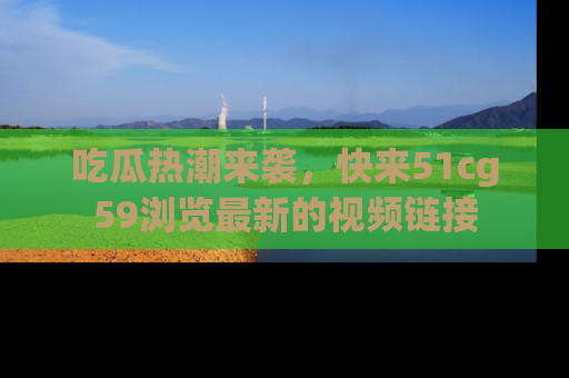 吃瓜热潮来袭，快来51cg59浏览最新的视频链接
