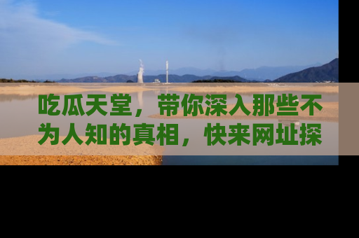 吃瓜天堂，带你深入那些不为人知的真相，快来网址探索吧！