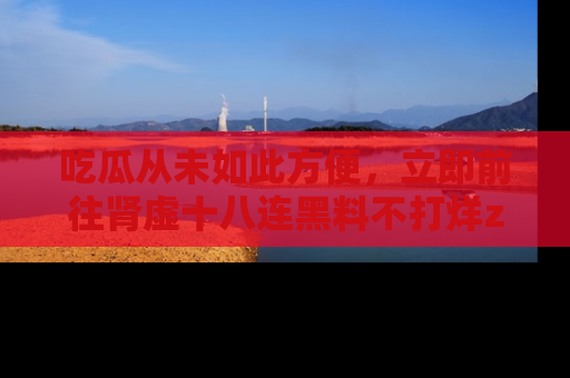 吃瓜从未如此方便，立即前往肾虚十八连黑料不打烊zzzttt，发现更多精彩，地址在这里！