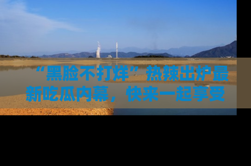 “黑脸不打烊”热辣出炉最新吃瓜内幕，快来一起享受这份乐趣吧！