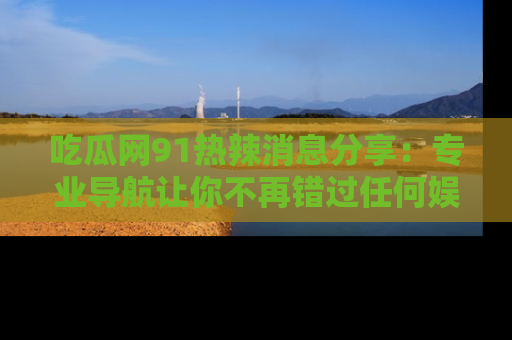 吃瓜网91热辣消息分享：专业导航让你不再错过任何娱乐八卦