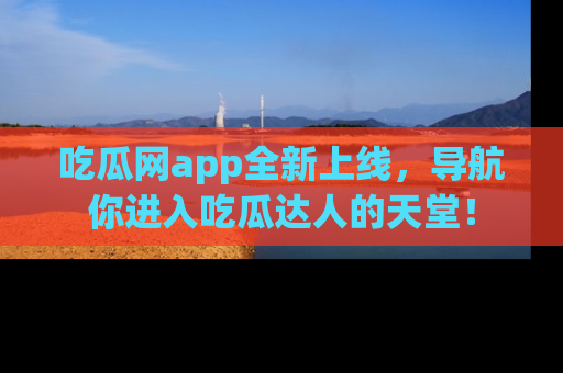 吃瓜网app全新上线，导航你进入吃瓜达人的天堂！