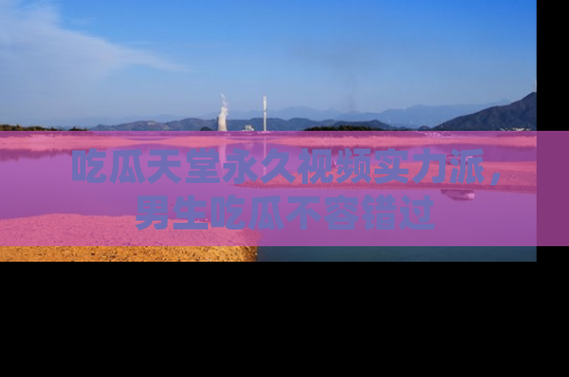 吃瓜天堂永久视频实力派，男生吃瓜不容错过