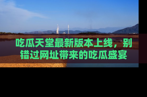 吃瓜天堂最新版本上线，别错过网址带来的吃瓜盛宴