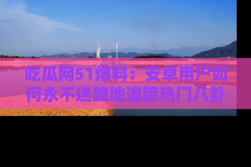 吃瓜网51爆料：安卓用户如何永不迷路地追踪热门八卦信息