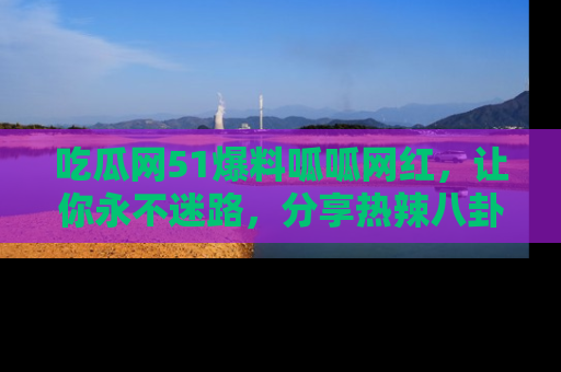 吃瓜网51爆料呱呱网红，让你永不迷路，分享热辣八卦速递！