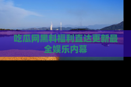 吃瓜网黑料福利直达更新最全娱乐内幕