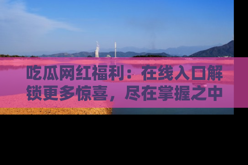 吃瓜网红福利：在线入口解锁更多惊喜，尽在掌握之中