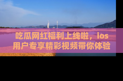 吃瓜网红福利上线啦，ios用户专享精彩视频带你体验乐趣！