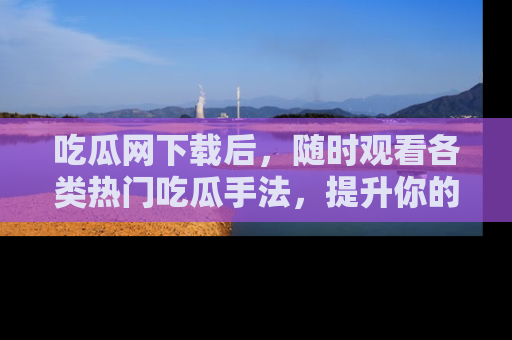 吃瓜网下载后，随时观看各类热门吃瓜手法，提升你的社交技能！