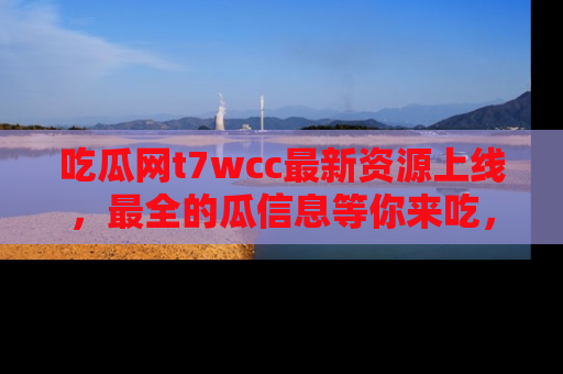 吃瓜网t7wcc最新资源上线，最全的瓜信息等你来吃，快来围观！