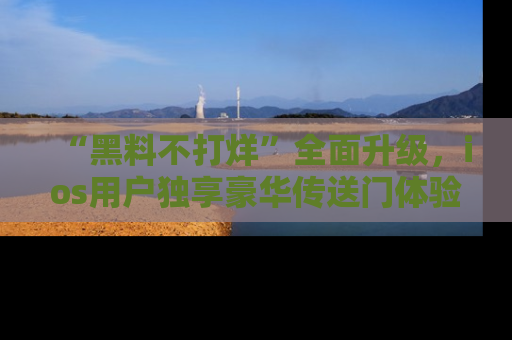 “黑料不打烊”全面升级，ios用户独享豪华传送门体验！