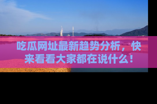 吃瓜网址最新趋势分析，快来看看大家都在说什么！
