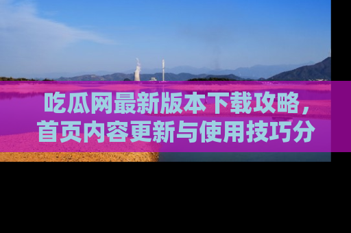 吃瓜网最新版本下载攻略，首页内容更新与使用技巧分享