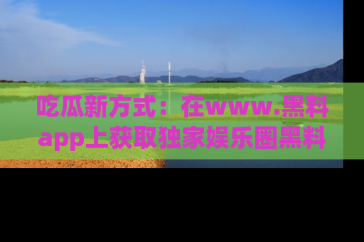 吃瓜新方式：在www.黑料app上获取独家娱乐圈黑料信息