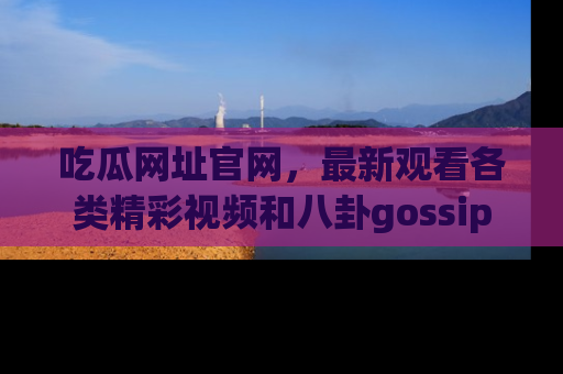 吃瓜网址官网，最新观看各类精彩视频和八卦gossip