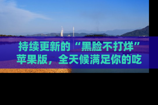 持续更新的“黑脸不打烊”苹果版,全天候满足你的吃瓜需求!