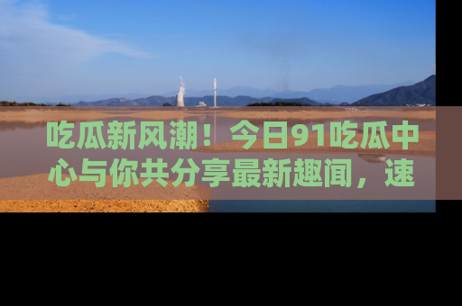 吃瓜新风潮！今日91吃瓜中心与你共分享最新趣闻，速来点击入口看看吧！