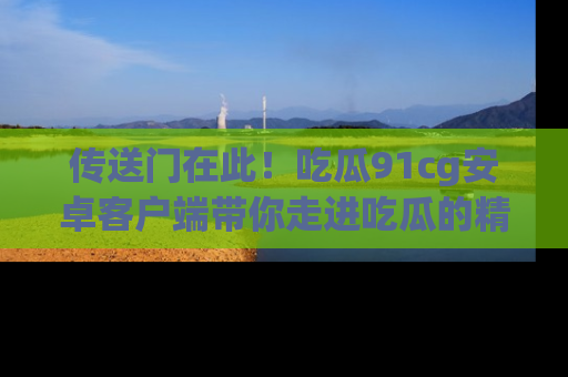 传送门在此！吃瓜91cg安卓客户端带你走进吃瓜的精彩世界
