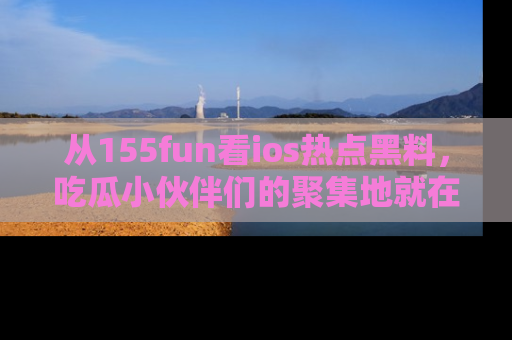 从155fun看ios热点黑料，吃瓜小伙伴们的聚集地就在这里！