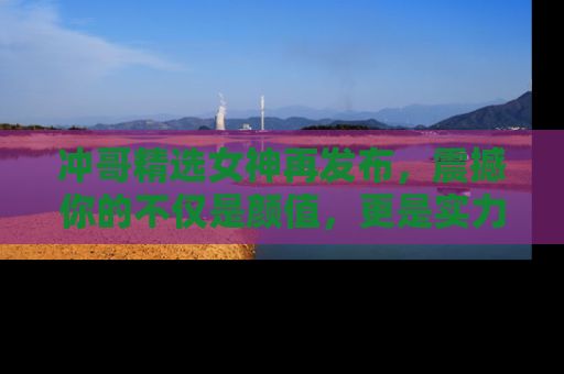 冲哥精选女神再发布，震撼你的不仅是颜值，更是实力！