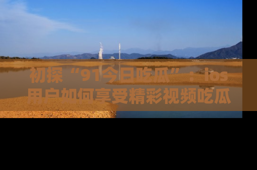 初探“91今日吃瓜”：ios用户如何享受精彩视频吃瓜时光