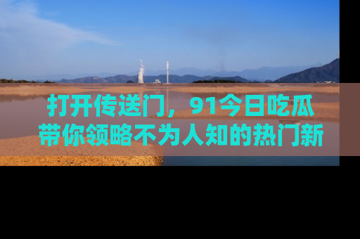 打开传送门，91今日吃瓜带你领略不为人知的热门新闻！