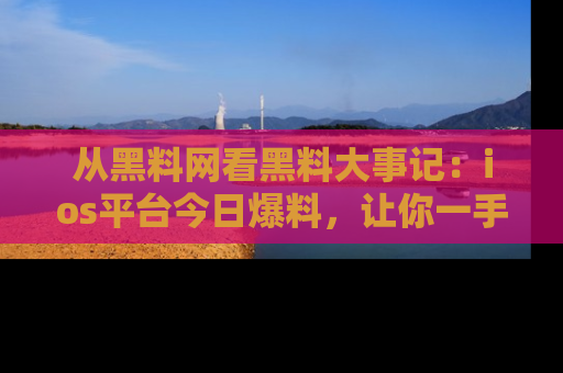 从黑料网看黑料大事记：ios平台今日爆料，让你一手掌握八卦内幕