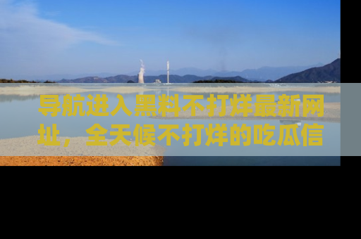 导航进入黑料不打烊最新网址，全天候不打烊的吃瓜信息为你奉上！