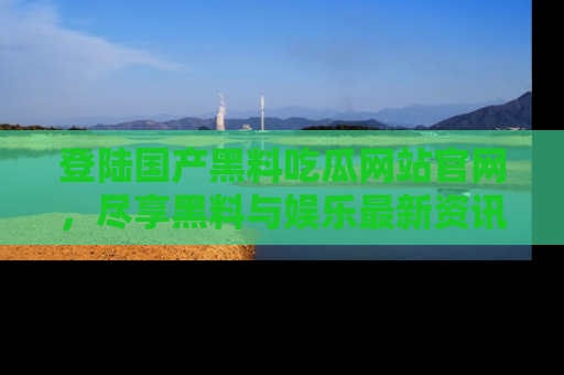 登陆国产黑料吃瓜网站官网，尽享黑料与娱乐最新资讯