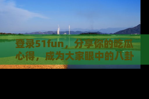 登录51fun，分享你的吃瓜心得，成为大家眼中的八卦专家！