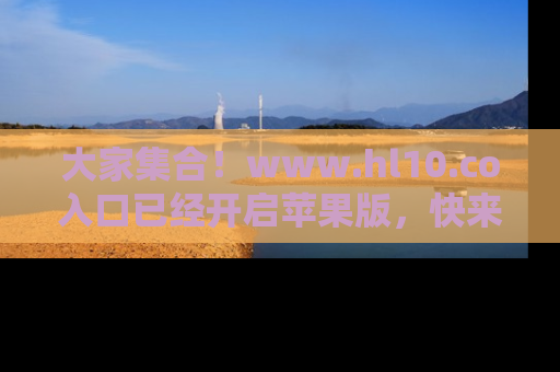 大家集合！www.hl10.co入口已经开启苹果版，快来一起享受吃瓜吧！